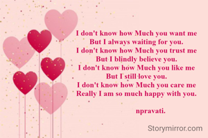 I don't know how Much you want me
But I always waiting for you.
I don't know how Much you trust me
But I blindly believe you.
I don't know how Much you like me
But I still love you.
I don't know how Much you care me
Really I am so much happy with you.
       
               npravati.