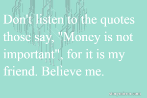 Don't listen to the quotes those say, "Money is not important", for it is my friend. Believe me.