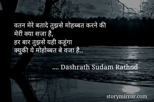 वतन मेरे बतादे तुझसे मोहब्बत करने की 
मेरी क्या सजा है,
हर बार तुझसे यही कहूंगा 
क्युकी ये मोहोब्बत बे वजा है..
            
                      .... Dashrath Sudam Rathod