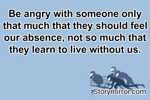 Be angry with someone only that much that they should feel our absence, not so much that they learn to live without us.
