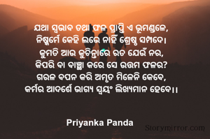 ଯଥା ସ୍ୱଭାବ ତଥା ଫଳ ପ୍ରାପ୍ତି ଏ ଭୂମଣ୍ଡଳେ,
‎ନିଷ୍କର୍ମେ କେହି ଲଭେ ନାହିଁ ଶ୍ରେଷ୍ଠ ସମ୍ପଦେ।
‎କୁମତି ଆଉ କୁଚିନ୍ତାରେ ରତ ଯେଉଁ ନର,
‎କିପରି ବା ବାଞ୍ଛା କରେ ସେ ଉତ୍ତମ ଫଳର?
‎ଗରଳ ବପନ କରି ଅମୃତ ମିଳେନି କେବେ,
‎କର୍ମର ଆଦର୍ଶେ ଭାଗ୍ୟ ସ୍ୱୟଂ ଲିଖ୍ୟମାନ ହେବେ।।
‎
‎
‎Priyanka Panda 
‎