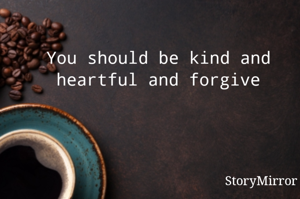 You should be kind and heartful and forgiving