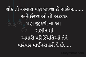 શોક તો અમારા પણ જાજા છે સાહેબ.......
અને ઈચ્છાઓ તો અઢળક
પણ જીંદગી ના આ 
ગણીત માં
અમારી પરિસ્થિતિઓ તેને
વારંવાર માઈનસ કરી દે છે.....
