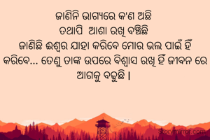 ଜାଣିନି ଭାଗ୍ୟରେ କ'ଣ ଅଛି 
ତଥାପି  ଆଶା ରଖି ବଞ୍ଚିଛି 
ଜାଣିଛି ଈଶ୍ୱର ଯାହା କରିବେ ମୋର ଭଲ ପାଇଁ ହିଁ କରିବେ... ତେଣୁ ତାଙ୍କ ଉପରେ ବିଶ୍ୱାସ ରଖି ହିଁ ଜୀବନ ରେ ଆଗକୁ ବଢୁଛି l 