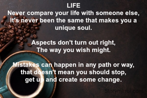 LIFE
Never compare your life with someone else,
It's never been the same that makes you a unique soul.

Aspects don't turn out right,
The way you wish might.

Mistakes can happen in any path or way,
that doesn't mean you should stop,
get up and create some change.

 