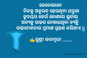 କେବେକେବେ
 ନିଜକୁ ଅନୁଭବ ହେଉଥିବା ଯନ୍ତ୍ରଣା
 ହୃଦୟର କେଉଁ କୋଣରେ ଲୁଚାଇ 
ଅନ୍ୟକୁ ସାହସ ଦେଖାଉଥିବା ବ୍ୟକ୍ତି 
ସାହାସୀକତାର ପ୍ରମାଣ ଗ୍ରହଣ କରିଥାଏ ||

✍️ସୁଶ୍ରୀ କାଦମ୍ବରୀ .......
