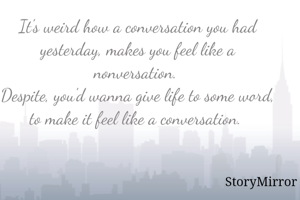 It's weird how a conversation you had yesterday, makes you feel like a nonversation. 
Despite, you'd wanna give life to some word, to make it feel like a conversation. 