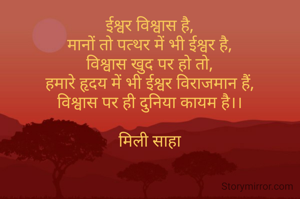 ईश्वर विश्वास है,
मानों तो पत्थर में भी ईश्वर है,
विश्वास खुद पर हो तो,
हमारे हृदय में भी ईश्वर विराजमान हैं,
विश्वास पर ही दुनिया कायम है।।

मिली साहा