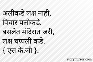 अलीकडे लक्ष नाही,
विचार पलीकडे.
बसलेत मंदिरात जरी,
लक्ष चप्पली कडे.
{ एस के.जी }.