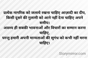 प्रत्येक नागरिक को जलाये रखना चाहिए आज़ादी का दीप,
किसी दूसरे की ग़ुलामी को आने नहीं देना चाहिए अपने समीप।
अवश्य ही सबकी भावनाओं और विचारों का सम्मान करना चाहिए,
परन्तु हमारी अपनी मान्यताओं की सुगंध को कभी नहीं मरना चाहिए।