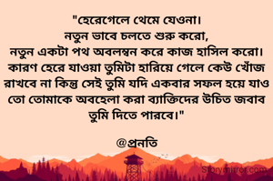 "হেরেগেলে থেমে যেওনা।
নতুন ভাবে চলতে শুরু করো,
নতুন একটা পথ অবলম্বন করে কাজ হাসিল করো।
কারণ হেরে যাওয়া তুমিটা হারিয়ে গেলে কেউ খোঁজ রাখবে না কিন্তু সেই তুমি যদি একবার সফল হয়ে যাও তো তোমাকে অবহেলা করা ব্যাক্তিদের উচিত জবাব তুমি দিতে পারবে।"

@প্রনতি