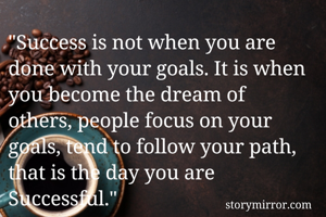 "Success is not when you are done with your goals. It is when you become the dream of others, people focus on your goals, tend to follow your path, that is the day you are Successful." 