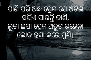 ପାଣି ପରି ଅନ୍ଧ ପ୍ରେମ ଯେ ଅଟଇ
ସଭିଏ ପାରନ୍ତି ଜାଣି,
ଲୁଚା ଛପା ପ୍ରେମ ଅତୁଟ ରହେନା
ଲୋକ ହସା କରେ ପୁଣି।

