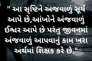 " આ સૃષ્ટિને અજવાળું સૂર્ય આપે છે,આંખોને અંજવાળું ઈશ્વર આપે છે પરંતુ જીવનમાં અંજવાળું આપવાનું કામ ખરા અર્થમાં શિક્ષક કરે છે."