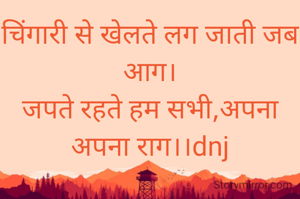 चिंगारी से खेलते लग जाती जब आग।
जपते रहते हम सभी,अपना अपना राग।।dnj