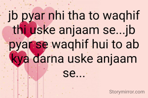 jb pyar nhi tha to waqhif thi uske anjaam se...jb pyar se waqhif hui to ab kya darna uske anjaam se...