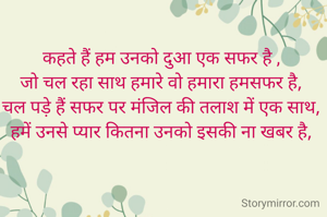 कहते हैं हम उनको दुआ एक सफर है , 
जो चल रहा साथ हमारे वो हमारा हमसफर है, 
चल पड़े हैं सफर पर मंजिल की तलाश में एक साथ, 
हमें उनसे प्यार कितना उनको इसकी ना खबर है, 