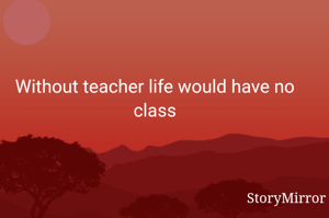 Without teacher life would have no class