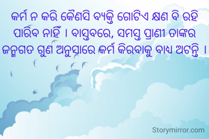 କର୍ମ ନ କରି କୈଣସି ବ୍ୟକ୍ତି ଗୋଟିଏ କ୍ଷଣ ବି ରହି ପାରିବ ନାହିଁ । ବାସ୍ତବରେ, ସମସ୍ତ ପ୍ରାଣୀ ତାଙ୍କର ଜନ୍ମଗତ ଗୁଣ ଅନୁସାରେ କର୍ମ କିରବାକୁ ବାଧ୍ୟ ଅଟନ୍ତି ।