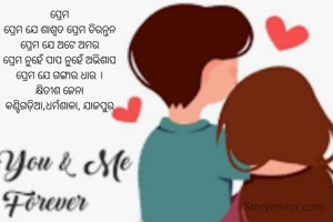 ପ୍ରେମ
ପ୍ରେମ ଯେ ଶାଶ୍ଵତ ପ୍ରେମ ଚିରନ୍ତନ
ପ୍ରେମ ଯେ ଅଟେ ଅମର
ପ୍ରେମ ନୁହେଁ ପାପ ନୁହେଁ ଅଭିଶାପ
ପ୍ରେମ ଯେ ଗଙ୍ଗାର ଧାର ।
କ୍ଷିତୀଶ ଜେନା
କଣ୍ଟିଗଡ଼ିଆ,ଧର୍ମଶାଳା, ଯାଜପୁର