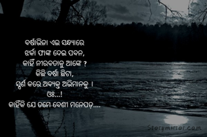 ବର୍ଷାଭିଜା ଏଇ ସନ୍ଧ୍ୟାରେ
ଝର୍କା ଫାଙ୍କ ଦେଇ ପବନ,
କାହିଁ ନୀରବତାକୁ ଆଙ୍କେ ?
କିଛି ବର୍ଷା ଛିଟା,
ସ୍ପର୍ଶ କରେ ଅବ୍ୟକ୍ତ ଅଭିମାନକୁ ।
ଓଃ...!
କାହିଁକି ଯେ ତମେ ବେଶୀ ମନେପଡ଼....