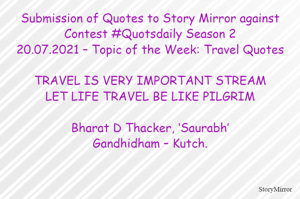 Submission of Quotes to Story Mirror against Contest #Quotsdaily Season 2
20.07.2021 – Topic of the Week: Travel Quotes

TRAVEL IS VERY IMPORTANT STREAM
LET LIFE TRAVEL BE LIKE PILGRIM

Bharat D Thacker, ‘Saurabh’
Gandhidham – Kutch.
