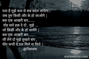 पता है मुझे कल से सब बदल जायेगा ,
जब तुम किसी और के हो जाओगे |
बस एक आखरी बार……
 वोह सारे हक़ दे दो , मुझे …
जो किसी और के हो जायेंगे |
बस एक आखरी बार……
जी लेने दो मुझे तुम्हारे संग ,
फीर कभी ये पल मिले ना मिले |
                      @निरुपमा 