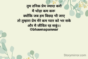 तुम तनिक प्रेम ज्यादा करो
मै थोड़ा कम करू 
क्योंकि जब हम बिछड़ भी जाए
तो तुम्हारा प्रेम मेरे कम प्यार को भर सके
और मै जीवित रह सकूं।।
©bhawnapanwar