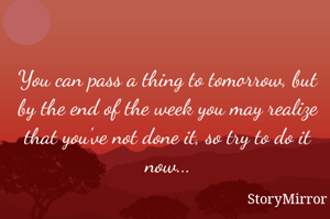 You can pass a thing to tomorrow, but by the end of the week you may realize that you've not done it, so try to do it now...