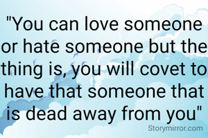 "You can love someone or hate someone but the thing is, you will covet to have that someone that is dead away from you"
