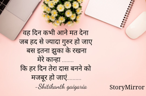 वह दिन कभी आने मत देना
 जब हद से ज्यादा गुरुर हो जाए
 बस इतना झुका के रखना
 मेरे कान्हा ........
कि हर दिन तेरा दास बनने को
 मजबूर हो जाएं..........
      -Shitikanth gaigaria