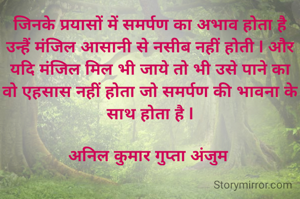 जिनके प्रयासों में समर्पण का अभाव होता है उन्हैं मंजिल आसानी से नसीब नहीं होती l और यदि मंजिल मिल भी जाये तो भी उसे पाने का वो एहसास नहीं होता जो समर्पण की भावना के साथ होता है l

अनिल कुमार गुप्ता अंजुम 