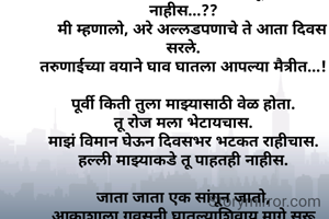 सहज बघितले कोऱ्या कागदाला....,
 तो म्हणाला का रे मला विमान बनवून उडवत नाहीस...??
    मी म्हणालो, अरे अल्लडपणाचे ते आता दिवस सरले.
तरुणाईच्या वयाने घाव घातला आपल्या मैत्रीत...!

पूर्वी किती तुला माझ्यासाठी वेळ होता.
तू रोज मला भेटायचास.
माझं विमान घेऊन दिवसभर भटकत राहीचास.
हल्ली माझ्याकडे तू पाहतही नाहीस.

जाता जाता एक सांगून जातो,
आकाशाला गवसनी घातल्याशिवाय मागे सरू नकोस.
आयुष्यात हार कधी मानू नको