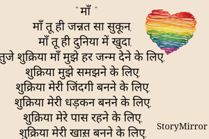 “ माँ ”
माँ तू ही जन्नत सा सुकून,
माँ तू ही दुनिया में खुदा,
तुजे शुक्रिया माँ मुझे हर जन्म देने के लिए,
शुक्रिया मुझे समझने के लिए,
शुक्रिया मेरी जिंदगी बनने के लिए,
शुक्रिया मेरी धड़कन बनने के लिए,
शुक्रिया मेरे पास रहने के लिए,
शुक्रिया मेरी खास़ बनने के लिए,
शुक्रिया मुझे अपना बनाने के लिए,
शुक्रिया मुझे प्यार करने के लिए,
शुक्रिया मुझे अधिक समझने के लिए,
शुक्रिया मेरी हिम्मत बनने के लिए ।