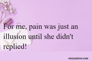 For me, pain was just an illusion until she didn't replied!
