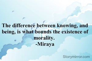 The difference between knowing, and being, is what bounds the existence of morality. 
-Miraya