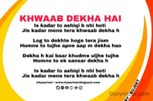 
Is kadar to ashiqi b nhi hoti 

Jis kadar mene tera khwaab dekha h


Log to dekhte hoge tera jism

Humne to tujhe apne aap m dekha hao


Dekha h kai baar khudme uljhe tujhe

Humne to ek sansar dekha h


Is kadar to ashiqi b nhi hoti 

Jis kadar mene tera khwaab dekha h


