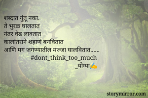 शब्दात गुंतू नका.
ते भुरळ घालतात
नंतर वेड लावतात
कालांतराने शहाणं बनवितात
आणि मग जगण्यातील मज्जा घालवितात......
                 #dont_think_too_much
                                             _योग्या✍️