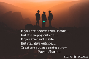 If you are broken from inside.....
but still happy outside.....
If you are dead inside.....
But still alive outside.....
Trust me you are mature now
                  -Pavan Sharma-