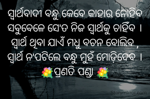 ସ୍ବାର୍ଥବାଦୀ ବନ୍ଧୁ କେବେ କାହାର ନୋହିବ
ସବୁବେଳେ ସେ'ତ ନିଜ ସ୍ବାର୍ଥକୁ ଚାହିଁବ ।
ସ୍ବାର୍ଥ ଥିବା ଯାଏଁ ମଧୁ ବଚନ ବୋଲିବ ,
ସ୍ବାର୍ଥ ନ'ପଟିଲେ ବନ୍ଧୁ ମୁହଁ ମୋଡ଼ିଦେବ ।
💐ପ୍ରଣତି ପଣ୍ଡା 💐