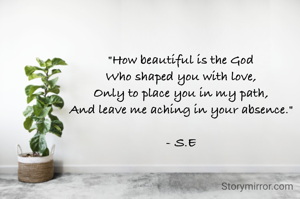 "How beautiful is the God
Who shaped you with love,
Only to place you in my path,
And leave me aching in your absence."

- S.E