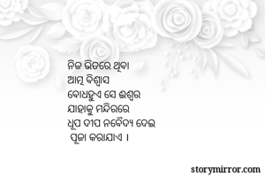 ନିଜ ଭିତରେ ଥିବା 
ଆତ୍ମ ବିଶ୍ବାସ 
ବୋଧହୁଏ ସେ ଈଶ୍ବର
ଯାହାକୁ ମନ୍ଦିରରେ
ଧୂପ ଦୀପ ନବୈଦ୍ଯ ଦେଇ 
 ପୂଜା କରାଯାଏ । 