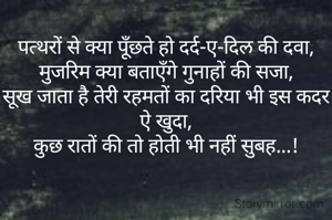 पत्थरों से क्या पूँछते हो दर्द-ए-दिल की दवा,
मुजरिम क्या बताएँगे गुनाहों की सजा,
सूख जाता है तेरी रहमतों का दरिया भी इस कदर ऐ खुदा,
कुछ रातों की तो होती भी नहीं सुबह...!
