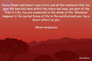 Every flower and insect, every bird, and all the creatures that live upon the land and swim within the rivers and seas, are part of the Tree of Life. You are connected to the whole of life. Whatever happens to the myriad forms of life in the world around you, has a direct affect on you.