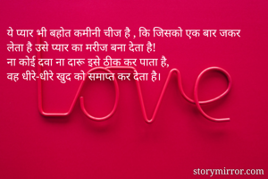 ये प्यार भी बहोत कमीनी चीज है , कि जिसको एक बार जकर लेता है उसे प्यार का मरीज बना देता है!
ना कोई दवा ना दारू इसे ठीक कर पाता है, 
वह धीरे-धीरे खुद को समाप्त कर देता है।