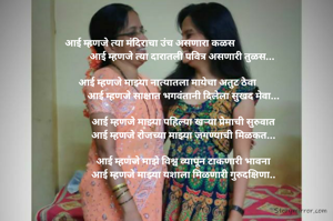 आई म्हणजे त्या मंदिराचा उंच असणारा कळस                             
आई म्हणजे त्या दारातली पवित्र असणारी तुळस... 

आई म्हणजे माझ्या नात्यातला मायेचा अतुट ठेवा              
आई म्हणजे साक्षात भगवंतानी दिलेला सुखद मेवा...

आई म्हणजे माझ्या पहिल्या खऱ्या प्रेमाची सुरुवात
आई म्हणजे रोजच्या माझ्या जगण्याची मिळकत...

आई म्हणजे माझे विश्व व्यापून टाकणारी भावना
आई म्हणजे माझ्या यशाला मिळणारी गुरुदक्षिणा..