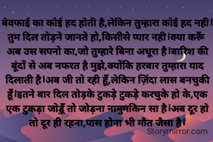 बेवफाई का कोई हद होती है,लेकिन तुम्हारा कोई हद नही।तुम दिल तोड़ने जानते हो,किसीसे प्यार नही।क्या करूँ अब उस सपनो का,जो तुम्हारे बिना अधूरा है।बारिश की बूंदों से अब नफरत है मुझे,क्योंकि हरबार तुम्हारा याद दिलाती है।अब जी तो रही हूँ,लेकिन ज़िंदा लास बनचुकी हूँ।इतने बार दिल तोड़के टुकड़े टुकड़े करचुके हो के,एक एक टुकड़ा जोड़ूँ तो जोड़ना नामुमकिन सा है।अब दूर हो तो दूर ही रहना,पास होना भी मौत जैसा है।