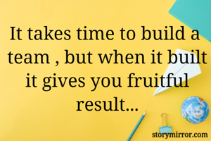 It takes time to build a  team , but when it built it gives you fruitful result...