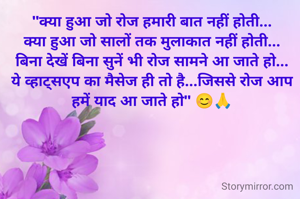 "क्या हुआ जो रोज हमारी बात नहीं होती...
क्या हुआ जो सालों तक मुलाकात नहीं होती...
बिना देखें बिना सुनें भी रोज सामने आ जाते हो...
ये व्हाट्सएप का मैसेज ही तो है...जिससे रोज आप हमें याद आ जाते हो" 😊🙏

