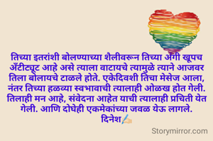 तिच्या इतरांशी बोलण्याच्या शैलीवरून तिच्या अंगी खूपच अँटीट्यूट आहे असे त्याला वाटायचे त्यामुळे त्याने आजवर तिला बोलायचे टाळले होते. एकेदिवशी तिचा मेसेज आला, नंतर तिच्या हळव्या स्वभावाची त्यालाही ओळख होत गेली. तिलाही मन आहे, संवेदना आहेत याची त्यालाही प्रचिती येत गेली. आणि दोघेही एकमेकांच्या जवळ येऊ लागले.
         दिनेश✍🏻